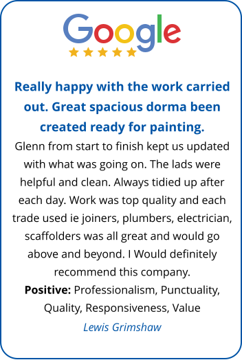 Really happy with the work carried out. Great spacious dorma been created ready for painting.  Glenn from start to finish kept us updated with what was going on. The lads were helpful and clean. Always tidied up after each day. Work was top quality and each trade used ie joiners, plumbers, electrician, scaffolders was all great and would go above and beyond. I Would definitely recommend this company. Positive: Professionalism, Punctuality, Quality, Responsiveness, Value Lewis Grimshaw